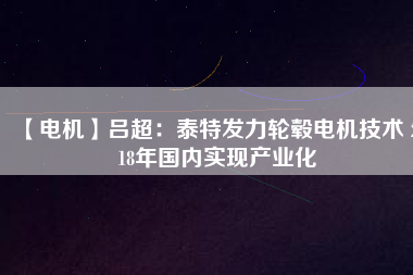 【電機(jī)】呂超:泰特發(fā)力輪轂電機(jī)技術(shù) 2018年國內(nèi)實現(xiàn)產(chǎn)業(yè)化