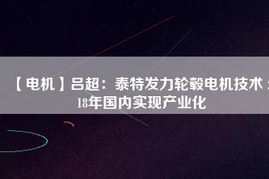 【電機(jī)】呂超:泰特發(fā)力輪轂電機(jī)技術(shù) 2018年國內(nèi)實現(xiàn)產(chǎn)業(yè)化