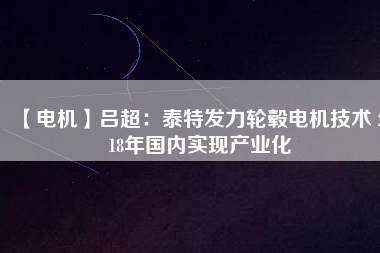 【電機(jī)】呂超:泰特發(fā)力輪轂電機(jī)技術(shù) 2018年國內(nèi)實現(xiàn)產(chǎn)業(yè)化