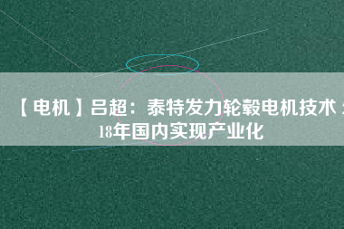 【電機(jī)】呂超:泰特發(fā)力輪轂電機(jī)技術(shù) 2018年國內(nèi)實現(xiàn)產(chǎn)業(yè)化