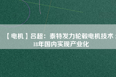 【電機(jī)】呂超:泰特發(fā)力輪轂電機(jī)技術(shù) 2018年國內(nèi)實現(xiàn)產(chǎn)業(yè)化