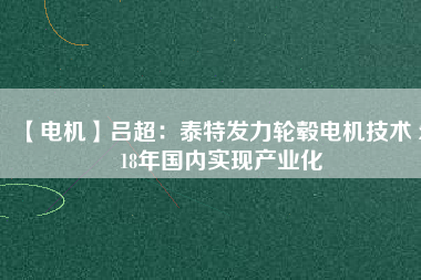 【電機(jī)】呂超:泰特發(fā)力輪轂電機(jī)技術(shù) 2018年國內(nèi)實現(xiàn)產(chǎn)業(yè)化