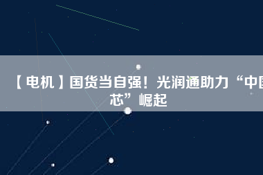 【電機(jī)】國(guó)貨當(dāng)自強(qiáng)！光潤(rùn)通助力“中國(guó)芯”崛起
          