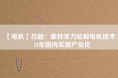 【電機(jī)】呂超:泰特發(fā)力輪轂電機(jī)技術(shù) 2018年國內(nèi)實現(xiàn)產(chǎn)業(yè)化